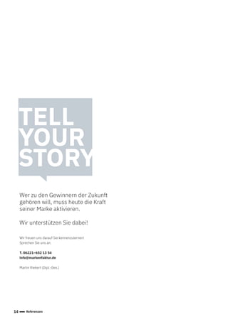 14 Referenzen
TELL
YOUR
STORY
Wer zu den Gewinnern der Zukunft
gehören will, muss heute die Kraft
seiner Marke aktivieren.
Wir unterstützen Sie dabei!
Wir freuen uns darauf Sie kennenzulernen!
Sprechen Sie uns an.
T. 06221–652 13 54
info@markenfaktur.de
Martin Riekert (Dipl.-Des.)
 