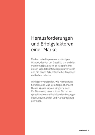 3markenfaktur
Marken unterliegen einem ständigen
Wandel, der von der Gesellschaft und den
Märkten geprägt wird. Es ist spannend
diesen Wandel kontinuierlich zu verfolgen
und die neuen Erkenntnisse bei Projekten
einfließen zu lassen.
Wir haben verstanden, wie Marken funk-
tionieren und was sie erfolgreich macht.
Dieses Wissen setzen wir gerne auch
für Sie ein und unterstützen Sie mit an-
spruchsvollen und individuellen Lösungen
dabei, neue Kunden und Marktanteile zu
gewinnen.
Herausforderungen
und Erfolgsfaktoren
einer Marke
 