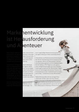 5markenfaktur
Haben Sie als Unternehmer Kunden, die von Ihrem
Unternehmen und dessen angebotenen Leistungen
eine Vorstellung haben? Dann haben Sie auch eine
Marke. Marken sind Bilder in der Vorstellungswelt
von Menschen, von einem Produkt, einem Unter-
nehmen oder einer sonstigen Leistung.
Unternehmer sind zwar häufig davon überzeugt,
dass eine Weiterentwicklung der eigenen Marke
nötig wäre, aber gleichzeitig wehren sie sich gegen
große Veränderungen und dem damit verbundenen
Aufwand. Und eines Tages kommt dann ein Mitbe-
werber oder ein neuer Anbieter im hochmodernen
Markendesign, der die Aufmerksamkeit der eige-
nen Kunden auf sich lenkt. Dann steht man wirklich
vor einer Herausforderung.
Ziel einer Marken-Modernisierung ist es deshalb
frühzeitig neue Potenziale zu entdecken, die zur
steigenden Wettbewerbsfähigkeit beitragen. Nur
Markenentwicklung
ist Herausforderung
und Abenteuer
durch regelmäßige Weiterentwicklung kann man
die eigene Stellung im Markt nachhaltig stärken.
Unternehmer und Markenverantwortliche brauchen
den Mut für Veränderung und sie müssen an Visio-
nen glauben, Werte und Haltung leben. Sie brau-
chen Durchsetzungskraft und Durchhaltevermögen.
Als die Telekom 1995 Magenta wurde, gab es
intern heftige Proteste gegen die neue Farbwahl.
Zudem gab es Spott aus der Öffentlichkeit: Magen-
ta für ein Technologieunternehmen? Peinlich! Die
Entscheidung war aber markentechnisch ein abso-
luter Erfolg – rückblickend ist das offensichtlich.
Markenführung sollte nicht als nerviges Muss
empfunden werden. Wenn Sie Ihrer Marken-
Modernisierung mit Offenheit und Besonnenheit
begegnen, können sie sich auf eine herausfordern-
de aber auch außerordentlich spannende Zeit freu-
en. Willkommen im Abenteuer Markenentwicklung.
 