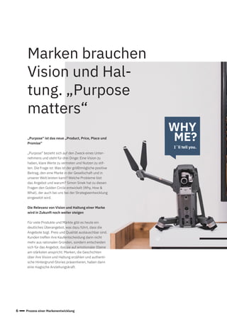 6 Prozess einer Markenentwicklung
„Purpose“ ist das neue „Product, Price, Place und
Promise“
„Purpose“ bezieht sich auf den Zweck eines Unter-
nehmens und steht für drei Dinge: Eine Vision zu
haben, klare Werte zu vertreten und Nutzen zu stif-
ten. Die Frage ist: Was ist der größtmögliche positive
Beitrag, den eine Marke in der Gesellschaft und in
unserer Welt leisten kann? Welche Probleme löst
das Angebot und warum? Simon Sinek hat zu diesen
Fragen den Golden Circle entwickelt (Why, How &
What), der auch bei uns bei der Strategieentwicklung
eingesetzt wird.
Die Relevanz von Vision und Haltung einer Marke
wird in Zukunft noch weiter steigen
Für viele Produkte und Märkte gibt es heute ein
deutliches Überangebot, was dazu führt, dass die
Angebote bzgl. Preis und Qualität austauschbar sind.
Kunden treffen ihre Kaufentscheidung dann nicht
mehr aus rationalen Gründen, sondern entscheiden
sich für das Angebot, das sie auf emotionaler Ebene
am stärksten anspricht. Marken, die Geschichten
über ihre Vision und Haltung erzählen und authenti-
sche Hintergrund-Stories präsentieren, haben dann
eine magische Anziehungskraft.
Marken brauchen
Vision und Hal-
tung. „Purpose
matters“
WHY
ME?
I´ll tell you.
 