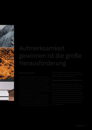 7markenfaktur
Aufmerksamkeit
gewinnen ist die große
Herausforderung
Design braucht Prägnanz
Die tägliche Informationsflut, die heute auf viele
von uns einströmt, hat sich – verglichen zu der Zeit
vor dem Internet und Smartphone – verfünffacht.
Unsere Aufmerksamkeitsspanne liegt laut einer
neuen Studie von Microsoft bei nur noch 8 Sekun-
den. Wir sind zudem Multiscreener: Die Umgebung
im Auge behalten, kurz neue WhatsApp-Mitteilun-
gen senden, Headlines und Teaser von Nachrichten
auf diversen Plattformen scannen.
Ohne eine prägnante visuelle Leitidee, wird eine
Marke daher erst gar nicht wahrgenommen. Mit
prägnant ist hier nicht „alles möglichst groß und
laut“ gemeint, sondern prägnant bedeutet, dass
eine individuelle, einfache Idee bei der Gestal-
tung erkennbar sein muss. Diese dient sowohl zur
schnellen Wiedererkennung, als auch um eine
erste Neugierde zu wecken. Der erste optische Ein-
druck ist ja bekanntlich entscheidend.
Die Brand Story muss kurz und individuell sein
Reine Produkt-Features und Fakten werden vom
Betrachter schnell ausgeblendet. Eine kurze Brand
Story, ein zentraler Satz, hat wesentlich bessere
Chancen von einem Interessenten wahrgenom-
men und verarbeitet zu werden. Zuerst muss ein
Interessent den Kern der Marke verstanden haben.
Erst anschließend wird er sich die Zeit nehmen, um
ausführlich alle Details über ein Unternehmen oder
ein Produkt in Erfahrung zu bringen. Eine Kaufent-
scheidung wird darauf aufbauend erst ganz zum
Schluss getroffen.
 