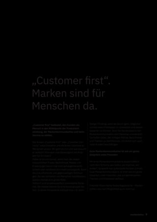 9markenfaktur
„Customer first“ bedeutet, den Kunden als
Mensch in den Mittelpunkt der Produktent-
wicklung, der Markenkommunikation und beim
Service zu stellen.
Der Ansatz „Customer first“ oder „Customer Cen-
tricity“ setzt Empathie und ehrliches Interesse an
Menschen voraus. Wir geht es ihm und was braucht
er wirklich? Wie kann man bestmöglich ein Prob-
lem für ihn lösen?
Dabei ist es von Vorteil, wenn man die realen
menschlichen Triebe, Bedürfnisse, Motive und
Erwartungen kennt und nicht auf allgemeine Kli-
schees oder veraltetet Vorurteile zurückgreift. Auch
die Zukunftstrends und gegenwärtigen Strömun-
gen, die das Verhalten von Menschen beeinflussen,
spielen hierbei eine große Rolle.
Hilfreich sind projektspezifisch entwickelte Perso-
nas, die stellvertretend für eine Nutzergruppe ste-
hen. In deren Perspektive schlüpft man z.B. beim
„Customer first“.
Marken sind für
Menschen da.
Design Thinking, wenn es darum geht, möglichst
schnell einen Prototypen zu entwickeln und diesen
bewerten zu können. Auch für die Konzeption der
Markenkommunikation sind Personas unerlässlich.
Sie helfen dabei, die richtigen Motive, Bedürfnisse
und Themen zu identifizieren, mit denen sich auch
reale Kunden beschäftigen.
Gute Markenkommunikation ist wie ein gutes
Gespräch unter Freunden
Mit einer Markenkommunikation ausschließlich
nach dem Schema „wir bieten, wir machen, wir
wollen“, langweilt man potenzielle Kunden schnell.
Gute Markenkommunikation ist eher wie ein gutes
Gespräch unter Freunden, das auf gemeinsamen
Themen und Interessen aufbaut.
Freunde führen keine Verkaufsgespräche – Marken
sollten das nach Möglichkeit auch nicht tun.
 