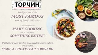 Torchyn is one of the
MOST FAMOUS
cooking brands in Ukraine
Our vision is to
MAKE COOKING
not a chore but
SOMETHING EXITING
Until recent years Torchyn only targeted women but we
are about to
MAKE A GREAT LEAP FORWARD
 