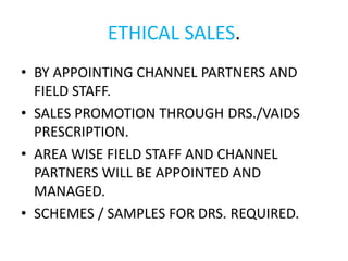 ETHICAL SALES.
• BY APPOINTING CHANNEL PARTNERS AND
FIELD STAFF.
• SALES PROMOTION THROUGH DRS./VAIDS
PRESCRIPTION.
• AREA WISE FIELD STAFF AND CHANNEL
PARTNERS WILL BE APPOINTED AND
MANAGED.
• SCHEMES / SAMPLES FOR DRS. REQUIRED.
 
