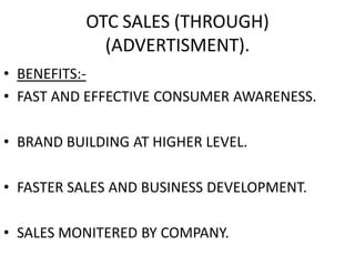 OTC SALES (THROUGH)
(ADVERTISMENT).
• BENEFITS:-
• FAST AND EFFECTIVE CONSUMER AWARENESS.
• BRAND BUILDING AT HIGHER LEVEL.
• FASTER SALES AND BUSINESS DEVELOPMENT.
• SALES MONITERED BY COMPANY.
 