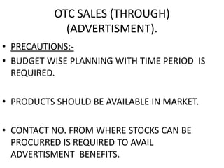 OTC SALES (THROUGH)
(ADVERTISMENT).
• PRECAUTIONS:-
• BUDGET WISE PLANNING WITH TIME PERIOD IS
REQUIRED.
• PRODUCTS SHOULD BE AVAILABLE IN MARKET.
• CONTACT NO. FROM WHERE STOCKS CAN BE
PROCURRED IS REQUIRED TO AVAIL
ADVERTISMENT BENEFITS.
 