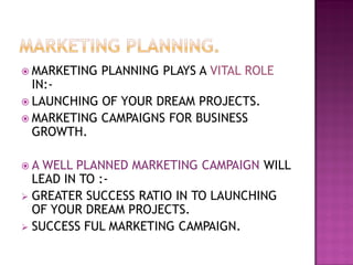  MARKETING PLANNING PLAYS A VITAL ROLE
IN:-
 LAUNCHING OF YOUR DREAM PROJECTS.
 MARKETING CAMPAIGNS FOR BUSINESS
GROWTH.
 A WELL PLANNED MARKETING CAMPAIGN WILL
LEAD IN TO :-
 GREATER SUCCESS RATIO IN TO LAUNCHING
OF YOUR DREAM PROJECTS.
 SUCCESS FUL MARKETING CAMPAIGN.
 