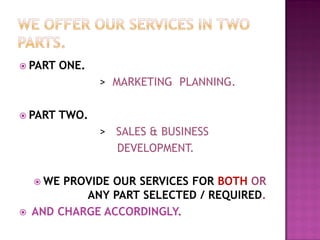 PART ONE.
> MARKETING PLANNING.
 PART TWO.
> SALES & BUSINESS
DEVELOPMENT.
 WE PROVIDE OUR SERVICES FOR BOTH OR
ANY PART SELECTED / REQUIRED.
 AND CHARGE ACCORDINGLY.
 