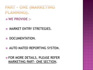  WE PROVIDE :-
 MARKET ENTRY STRETEGIES.
 DOCUMENTATION.
 AUTO MATED REPORTING SYSTEM.
 FOR MORE DETAILS, PLEASE REFER
MARKETING PART- ONE SECTION.
 
