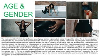 AGE &
GENDER
The music video titled ‘Yonce’ strongly focuses around young women, exposing their bodies throughout the video. This is the main purpose /
concept of the clip. This creates clear assumptions of the audience ‘s gender and age profiles. The models are portrayed in a sexual manner,
creating a stereotypical image of sexually objectified woman. This links to the theory of John Berger ‘’Men look, women appear’’. The representation
of women suggests that the audience of the video would be mostly based around male gender, from male teenagers to middle aged man. At the
same time it can be argued, as being appealing to the sexual appearance of women can be inspirational for young girls who want to follow the
stereotypical and attractive image of women, meaning they could also be the potential audience. The fact that Beyonce is a mainstream artist,
allows us to view the audience as mixed, depending on particular clip and message. However, this specific video is directly linked to man’s gender
from teenage years +. This can be linked to Laura Mulvey’s theory of ‘male gaze’ where woman are portrayed from men’s perspective due to the
sexualisation within the video. Besides, from that the product might be also viewed by woman as a creation used for personal identity development,
as suggested by Uses and Gratification theory.
 