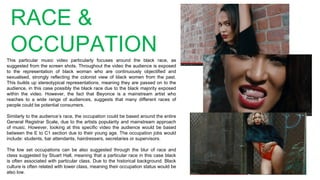 RACE &
OCCUPATIONThis particular music video particularly focuses around the black race, as
suggested from the screen shots. Throughout the video the audience is exposed
to the representation of black woman who are continuously objectified and
sexualised, strongly reflecting the colonist view of black women from the past.
This builds up stereotypical representations, meaning they are passed on to the
audience, in this case possibly the black race due to the black majority exposed
within the video. However, the fact that Beyonce is a mainstream artist who
reaches to a wide range of audiences, suggests that many different races of
people could be potential consumers.
Similarly to the audience’s race, the occupation could be based around the entire
General Registrar Scale, due to the artists popularity and mainstream approach
of music. However, looking at this specific video the audience would be based
between the E to C1 section due to their young age. The occupation jobs would
include: students, bar attendants, hairdressers, secretaries or supervisors.
The low set occupations can be also suggested through the blur of race and
class suggested by Stuart Hall, meaning that a particular race in this case black
is often associated with particular class. Due to the historical background. Black
culture is often related with lower class, meaning their occupation status would be
also low.
 
