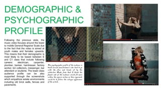 DEMOGRAPHIC &
PSYCHOGRAPHIC
PROFILE
Following the previous slide, the
music video focuses around the lower
to middle General Registrar Scale due
to the fact that the video is aimed at
youth males and females upwards.
This means that their demographic is
most likely to be based between E
and C1 class that include following
careers: electrician, carpenter,
plumber, banker, hairdresser, factory
worker, bin collectors, messenger, bar
attendant or students. The lower class
audience profile can be also
supported through the screenshots
which empathize estate environments
including old brick walls, fences and
pavements.
The psychographic profile of the audience is
based around mainstreamers who tend to go
with the flow and trends set by the
celebrities. Aside, from that I think the
female side of the audience would fit more
within the aspires section as their approach
would be to follow the intrigue appearance
of the artists.
 
