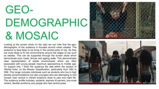 GEO-
DEMOGRAPHIC
& MOSAIC
Looking at the screen shots on the right we can infer that the geo-
demographic of the audience is focused around urban estates. The
audience is less likely to be living in the central parts of city. As they
are more likely to fit into environments around the edges of city such
as estates. This can be supported through the screen shots which
demonstrate poor roads, fences and ageing walls. This demonstrates
clear representation of estate environments which are often
associated with young people maximum approaching to middle age.
To support this, I think the audience fits well within the section of
‘Rental Hubs’ on the Mosaic Classification, particularly from O62 to
O66. This range includes individuals such as students who live in high
density accommodations but also youngers who are attempting to rent
houses near central in vibrant locations close to jobs and night life.
The audience profile includes; students, learners & earners, bus-route
renters, flexible workforce and people who feel central pulse.
 