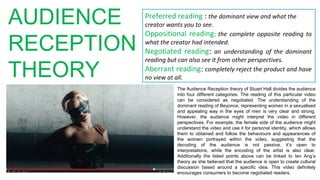 AUDIENCE
RECEPTION
THEORY
Preferred reading : the dominant view and what the
creator wants you to see.
Oppositional reading: the complete opposite reading to
what the creator had intended.
Negotiated reading: an understanding of the dominant
reading but can also see it from other perspectives.
Aberrant reading: completely reject the product and have
no view at all.
The Audience Reception theory of Stuart Hall divides the audience
into four different categories. The reading of this particular video
can be considered as negotiated. The understanding of the
dominant reading of Beyonce, representing women in a sexualised
and appealing way in the eyes of men is very clear and strong.
However, the audience might interpret the video in different
perspectives. For example, the female side of the audience might
understand the video and use it for personal identity, which allows
them to obtained and follow the behaviours and appearances of
the women portrayed within the video, suggesting that the
decoding of the audience is not passive, it’s open to
interpretations, while the encoding of the artist is also clear.
Additionally the listed points above can be linked to Ien Ang’s
theory as she believed that the audience is open to create cultural
discussion based around a specific idea. This video definitely
encourages consumers to become negotiated readers.
 