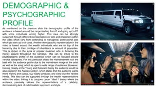 DEMOGRAPHIC &
PSYCHOGRAPHIC
PROFILE
As mentioned on the previous slide the demographic profile of the
audience is based around the range starting from D and going up to C1
with some individuals aiming higher. This idea can be strongly
supported through different representations of jobs and characters within
the video which vary from bartending to managerial, professional jobs
which go even up to A class. Another demographic representation in the
video is based around the wealth individuals who are on top of the
hierarchy due to their privilege of inheritance or amount of properties.
This is shown in the eyes of popular musician who is throwing the
money around throughout the narrative. This can be linked to the
psychographic profile of the audience which can be focused around
various categories. For this particular video the mainstreamers suit the
best with the audience profile due to the mainstream image of the artist
as well as the song, which is open to wide range of audience. However,
looking closely at the Young and Rubicam theory the audience could be
also placed in the Aspires section, which states that the audience wants
more money and status, buy flashy products and send out the newest
trends. This idea can be supported through the wealth representations
within the video, linking it to Jacques Lacan ‘Ideal I’ theory where the
audience passively follows the representations of a celebrity,
demonstrating lack of individualistic approach and style.
 