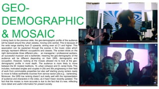 GEO-
DEMOGRAPHIC
& MOSAICLinking back to the previous slide, the geo-demographic profile of the audience
will be based around the urban estates, moving onto central. This is because of
the wide range starting from D upwards, aiming even at C1 and higher. This
association can be explained through the scenes in the music video which
strongly represent different occupations and classes. The screen shots on the
right demonstrate three different jobs - an managerial / professional workers,
an successful musician and a bartender, meaning the geo-demographic of the
audience will be different depending on their GRS, demographic and
occupation. However, looking at the mosaic allowed me to look at the geo-
demographic profile in more depth. The audience is more likely to move
between the M- modest traditions, N- urban cohesion and O- rental Hubs. This
includes, motivated singles and couples in 20s and 30s progressing in their field
of work from commutable properties but also self starting young renters ready
to move to follow worthwhile incomes from service sector jobs e.g. ; bartending.
Moreover, the GRS low ranking doesn’t suit really well with the representation
of audience and characters in the video, as it hasn’t been recently updated. The
fact that the mosaic is more accurate is due to the fact that it’s new, reflecting
more detail and useful information for present society.
 