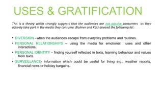 USES & GRATIFICATION
This is a theory which strongly suggests that the audiences are not passive consumers as they
actively take part in the media they consume. Blulmer and Katz devised the following list:
• DIVERSION –when the audiences escape from everyday problems and routines.
• PERSONAL RELATIONSHIPS – using the media for emotional uses and other
interactions.
• PERSONAL IDENTITY – finding yourself reflected in texts, learning behaviour and values
from texts.
• SURVEILLANCE- information which could be useful for living e.g.; weather reports,
financial news or holiday bargains.
 