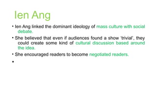 Ien Ang
• Ien Ang linked the dominant ideology of mass culture with social
debate.
• She believed that even if audiences found a show ‘trivial’, they
could create some kind of cultural discussion based around
the idea.
• She encouraged readers to become negotiated readers.
•
 