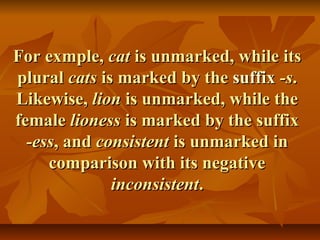 For exmple,For exmple, catcat is unmarked, while itsis unmarked, while its
pluralplural catscats is marked by theis marked by the suffixsuffix -s-s..
Likewise,Likewise, lionlion is unmarked, while theis unmarked, while the
femalefemale lionesslioness is marked by the suffixis marked by the suffix
-ess-ess, and, and consistentconsistent is unmarked inis unmarked in
comparison with its negativecomparison with its negative
inconsistentinconsistent..
 