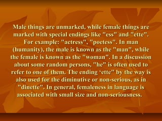 Male things are unmarked, while female things areMale things are unmarked, while female things are
marked with special endings like "ess" and "ette".marked with special endings like "ess" and "ette".
For example: "actress", "poetess". In manFor example: "actress", "poetess". In man
(humanity), the male is known as the "man", while(humanity), the male is known as the "man", while
the female is known as the "woman". In a discussionthe female is known as the "woman". In a discussion
about some random persons, "he" is often used toabout some random persons, "he" is often used to
refer to one of them. The ending ‘ette" by the way isrefer to one of them. The ending ‘ette" by the way is
also used for the diminutive or non-serious, as inalso used for the diminutive or non-serious, as in
"dinette". In general, femaleness in language is"dinette". In general, femaleness in language is
associated with small size and non-seriousness.associated with small size and non-seriousness.
 