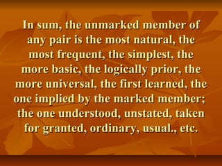 In sum, the unmarked member ofIn sum, the unmarked member of
any pair is the most natural, theany pair is the most natural, the
most frequent, the simplest, themost frequent, the simplest, the
more basic, the logically prior, themore basic, the logically prior, the
more universal, the first learned, themore universal, the first learned, the
one implied by the marked member;one implied by the marked member;
the one understood, unstated, takenthe one understood, unstated, taken
for granted, ordinary, usual., etc.for granted, ordinary, usual., etc.
 