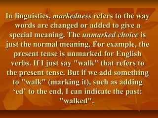 In linguistics,In linguistics, markednessmarkedness refers to the wayrefers to the way
words are changed or added to give awords are changed or added to give a
special meaning. Thespecial meaning. The unmarked choiceunmarked choice isis
just the normal meaning. For example, thejust the normal meaning. For example, the
present tense is unmarked for Englishpresent tense is unmarked for English
verbs. If I just say "walk" that refers toverbs. If I just say "walk" that refers to
the present tense. But if we add somethingthe present tense. But if we add something
to "walk" (marking it), such as addingto "walk" (marking it), such as adding
‘ed’ to the end, I can indicate the past:‘ed’ to the end, I can indicate the past:
"walked"."walked".
 