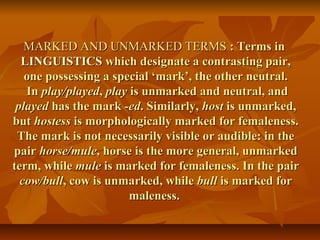 MARKED AND UNMARKED TERMSMARKED AND UNMARKED TERMS : Terms in: Terms in
LINGUISTICSLINGUISTICS which designate a contrasting pair,which designate a contrasting pair,
one possessing a special ‘mark’, the other neutral.one possessing a special ‘mark’, the other neutral.
InIn play/playedplay/played,, playplay is unmarked and neutral, andis unmarked and neutral, and
playedplayed has the markhas the mark -ed-ed. Similarly,. Similarly, hosthost is unmarked,is unmarked,
butbut hostesshostess is morphologically marked for femaleness.is morphologically marked for femaleness.
The mark is not necessarily visible or audible: in theThe mark is not necessarily visible or audible: in the
pairpair horse/mulehorse/mule, horse is the more general, unmarked, horse is the more general, unmarked
term, whileterm, while mulemule is marked for femaleness. In the pairis marked for femaleness. In the pair
cow/bullcow/bull, cow is unmarked, while, cow is unmarked, while bullbull is marked foris marked for
maleness.maleness.
 