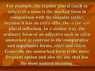 For example, the regular plural (such asFor example, the regular plural (such as
tablestables) of a noun is the marked form in) of a noun is the marked form in
comparison with the singular (comparison with the singular (tabletable))
because it has an extra affix, thebecause it has an extra affix, the -s-s (or(or -es-es))
plural inflection. In a similar way, theplural inflection. In a similar way, the
ordinary form of an adjective such asordinary form of an adjective such as oldold isis
unmarked in contrast to theunmarked in contrast to the comparativecomparative
andand superlativesuperlative forms,forms, olderolder andand oldestoldest..
Generally the unmarked form is the moreGenerally the unmarked form is the more
frequent option and also the one that hasfrequent option and also the one that has
the most neutral meaningthe most neutral meaning
 