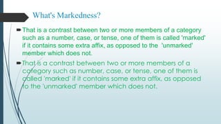 What's Markedness?
That is a contrast between two or more members of a category
such as a number, case, or tense, one of them is called 'marked'
if it contains some extra affix, as opposed to the 'unmarked'
member which does not.
That is a contrast between two or more members of a
category such as number, case, or tense, one of them is
called 'marked' if it contains some extra affix, as opposed
to the 'unmarked' member which does not.
 