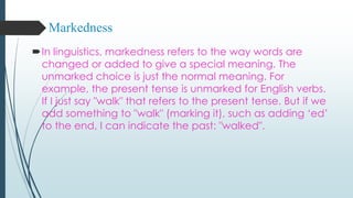 Markedness
In linguistics, markedness refers to the way words are
changed or added to give a special meaning. The
unmarked choice is just the normal meaning. For
example, the present tense is unmarked for English verbs.
If I just say "walk" that refers to the present tense. But if we
add something to "walk" (marking it), such as adding ‘ed’
to the end, I can indicate the past: "walked".
 