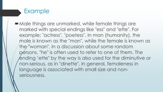 Example
Male things are unmarked, while female things are
marked with special endings like "ess" and "ette". For
example: "actress", "poetess". In man (humanity), the
male is known as the "man", while the female is known as
the "woman". In a discussion about some random
persons, "he" is often used to refer to one of them. The
ending ‘ette" by the way is also used for the diminutive or
non-serious, as in "dinette". In general, femaleness in
language is associated with small size and non-
seriousness.
 