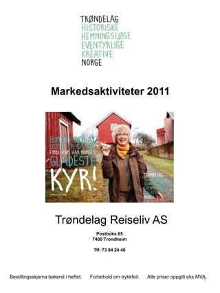 Markedsaktiviteter 2011




                      Trøndelag Reiseliv AS
                                         Postboks 65
                                       7400 Trondheim

                                       Tlf: 73 84 24 40




Bestillingsskjema bakerst i heftet.   Forbehold om trykkfeil.   Alle priser oppgitt eks MVA.
                                                                                          1
 