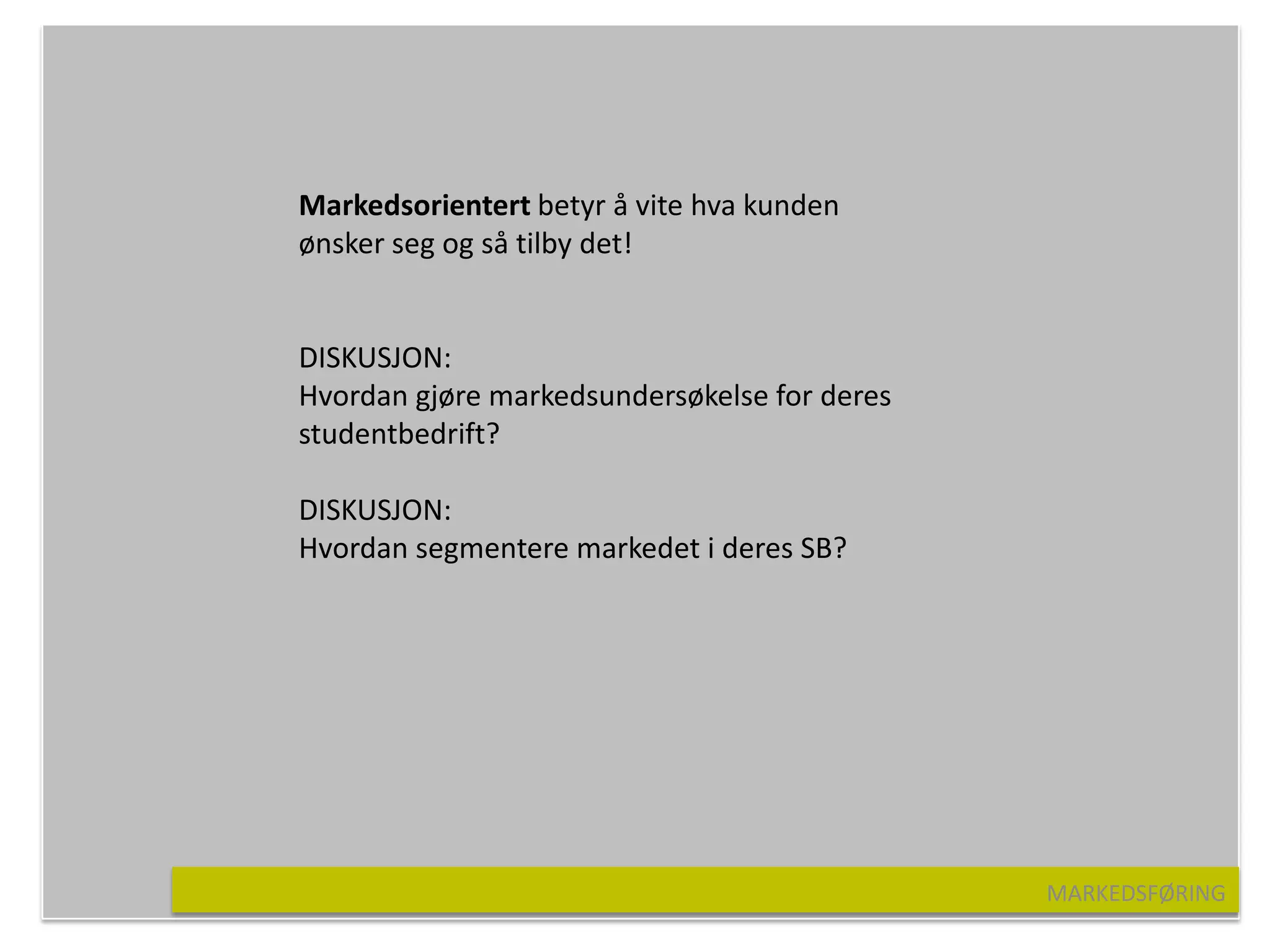 Markedsorientert betyr å vite hva kunden
ønsker seg og så tilby det!


DISKUSJON:
Hvordan gjøre markedsundersøkelse for deres
studentbedrift?

DISKUSJON:
Hvordan segmentere markedet i deres SB?




                                              MARKEDSFØRING
 