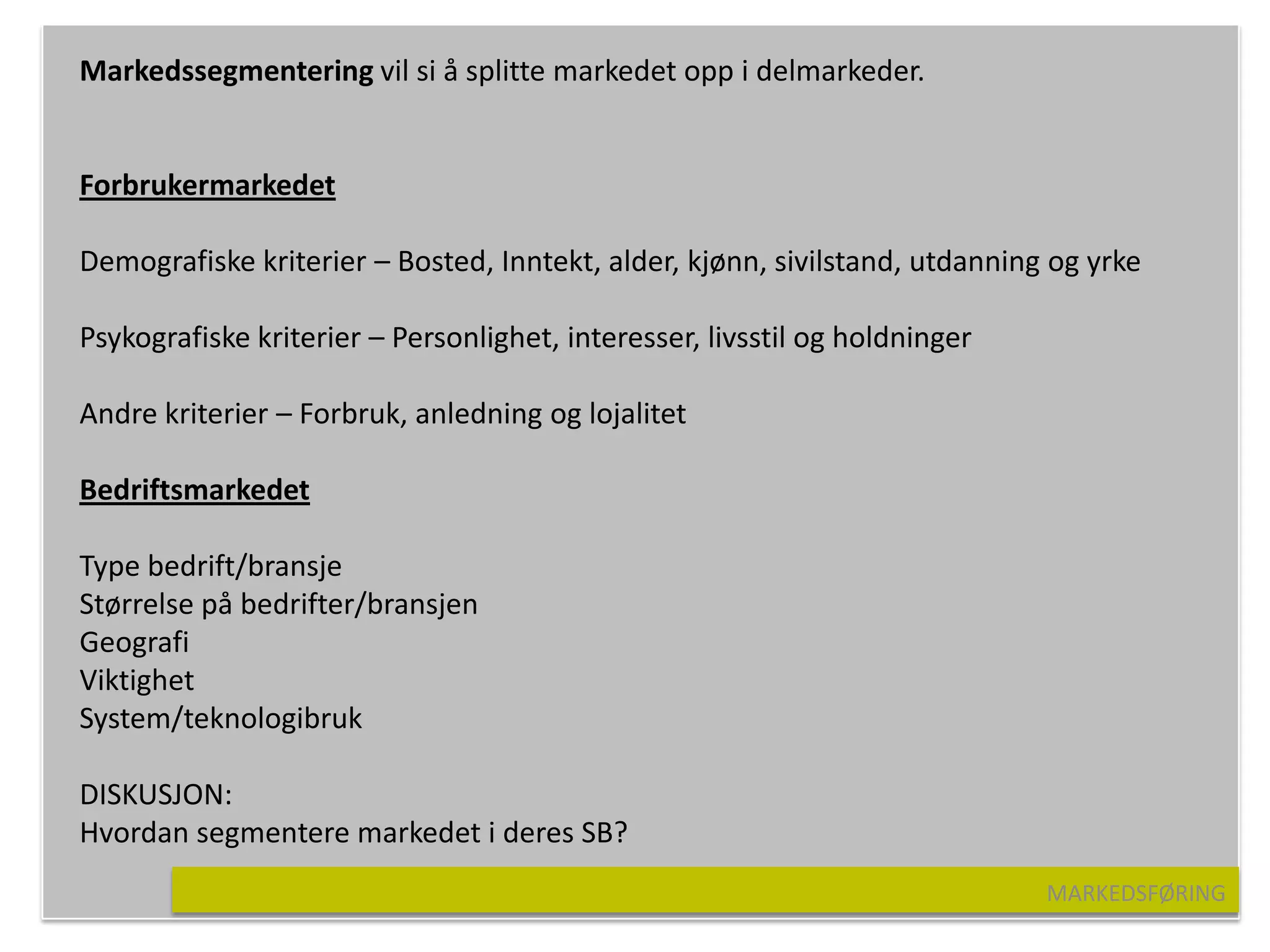 Markedssegmentering vil si å splitte markedet opp i delmarkeder.


Forbrukermarkedet

Demografiske kriterier – Bosted, Inntekt, alder, kjønn, sivilstand, utdanning og yrke

Psykografiske kriterier – Personlighet, interesser, livsstil og holdninger

Andre kriterier – Forbruk, anledning og lojalitet

Bedriftsmarkedet

Type bedrift/bransje
Størrelse på bedrifter/bransjen
Geografi
Viktighet
System/teknologibruk

DISKUSJON:
Hvordan segmentere markedet i deres SB?
                                                                             MARKEDSFØRING
 
