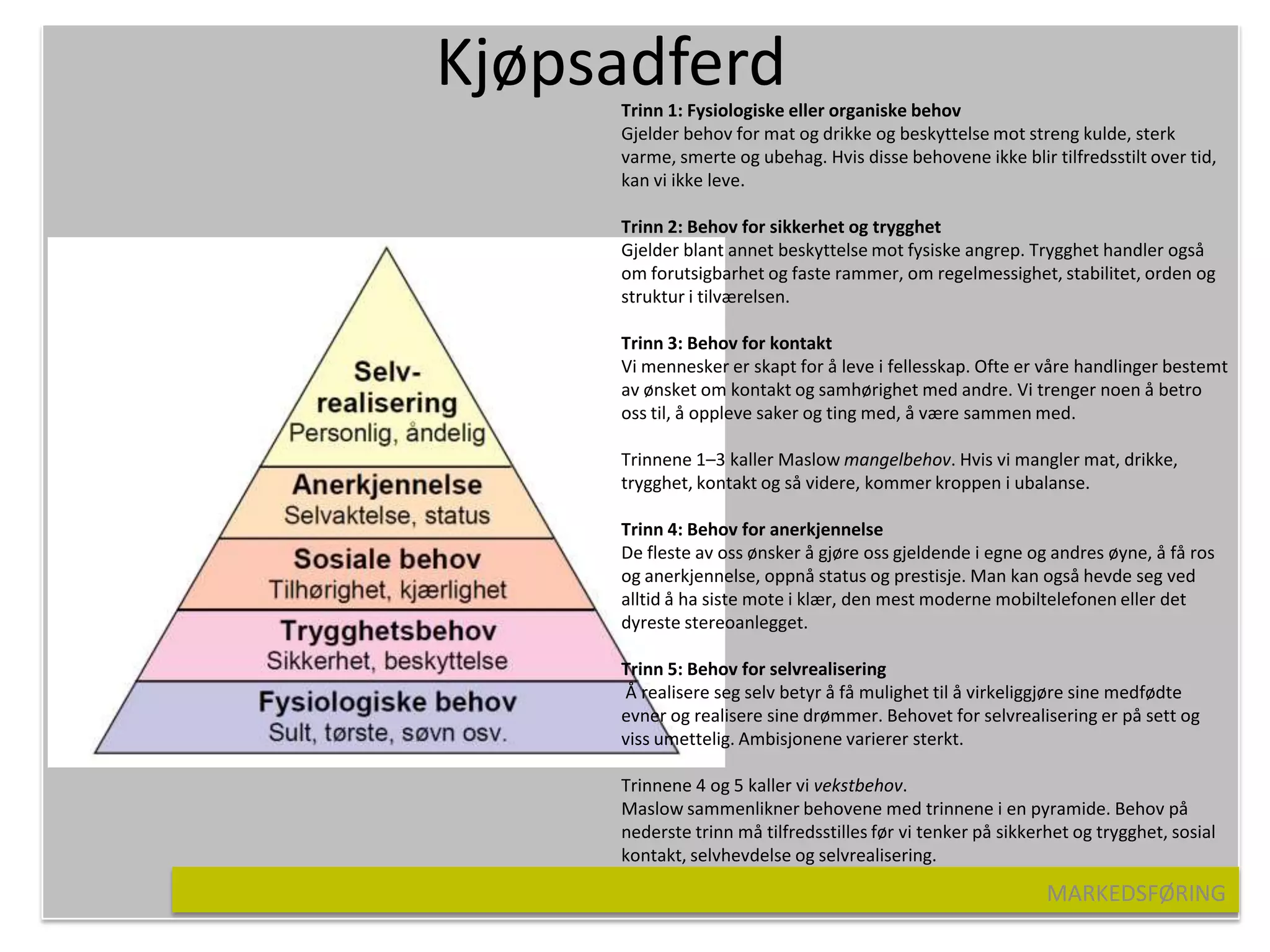 Kjøpsadferd
     Trinn 1: Fysiologiske eller organiske behov
     Gjelder behov for mat og drikke og beskyttelse mot streng kulde, sterk
     varme, smerte og ubehag. Hvis disse behovene ikke blir tilfredsstilt over tid,
     kan vi ikke leve.

     Trinn 2: Behov for sikkerhet og trygghet
     Gjelder blant annet beskyttelse mot fysiske angrep. Trygghet handler også
     om forutsigbarhet og faste rammer, om regelmessighet, stabilitet, orden og
     struktur i tilværelsen.

     Trinn 3: Behov for kontakt
     Vi mennesker er skapt for å leve i fellesskap. Ofte er våre handlinger bestemt
     av ønsket om kontakt og samhørighet med andre. Vi trenger noen å betro
     oss til, å oppleve saker og ting med, å være sammen med.

     Trinnene 1–3 kaller Maslow mangelbehov. Hvis vi mangler mat, drikke,
     trygghet, kontakt og så videre, kommer kroppen i ubalanse.

     Trinn 4: Behov for anerkjennelse
     De fleste av oss ønsker å gjøre oss gjeldende i egne og andres øyne, å få ros
     og anerkjennelse, oppnå status og prestisje. Man kan også hevde seg ved
     alltid å ha siste mote i klær, den mest moderne mobiltelefonen eller det
     dyreste stereoanlegget.

     Trinn 5: Behov for selvrealisering
     Å realisere seg selv betyr å få mulighet til å virkeliggjøre sine medfødte
     evner og realisere sine drømmer. Behovet for selvrealisering er på sett og
     viss umettelig. Ambisjonene varierer sterkt.

     Trinnene 4 og 5 kaller vi vekstbehov.
     Maslow sammenlikner behovene med trinnene i en pyramide. Behov på
     nederste trinn må tilfredsstilles før vi tenker på sikkerhet og trygghet, sosial
     kontakt, selvhevdelse og selvrealisering.

                                                              MARKEDSFØRING
 