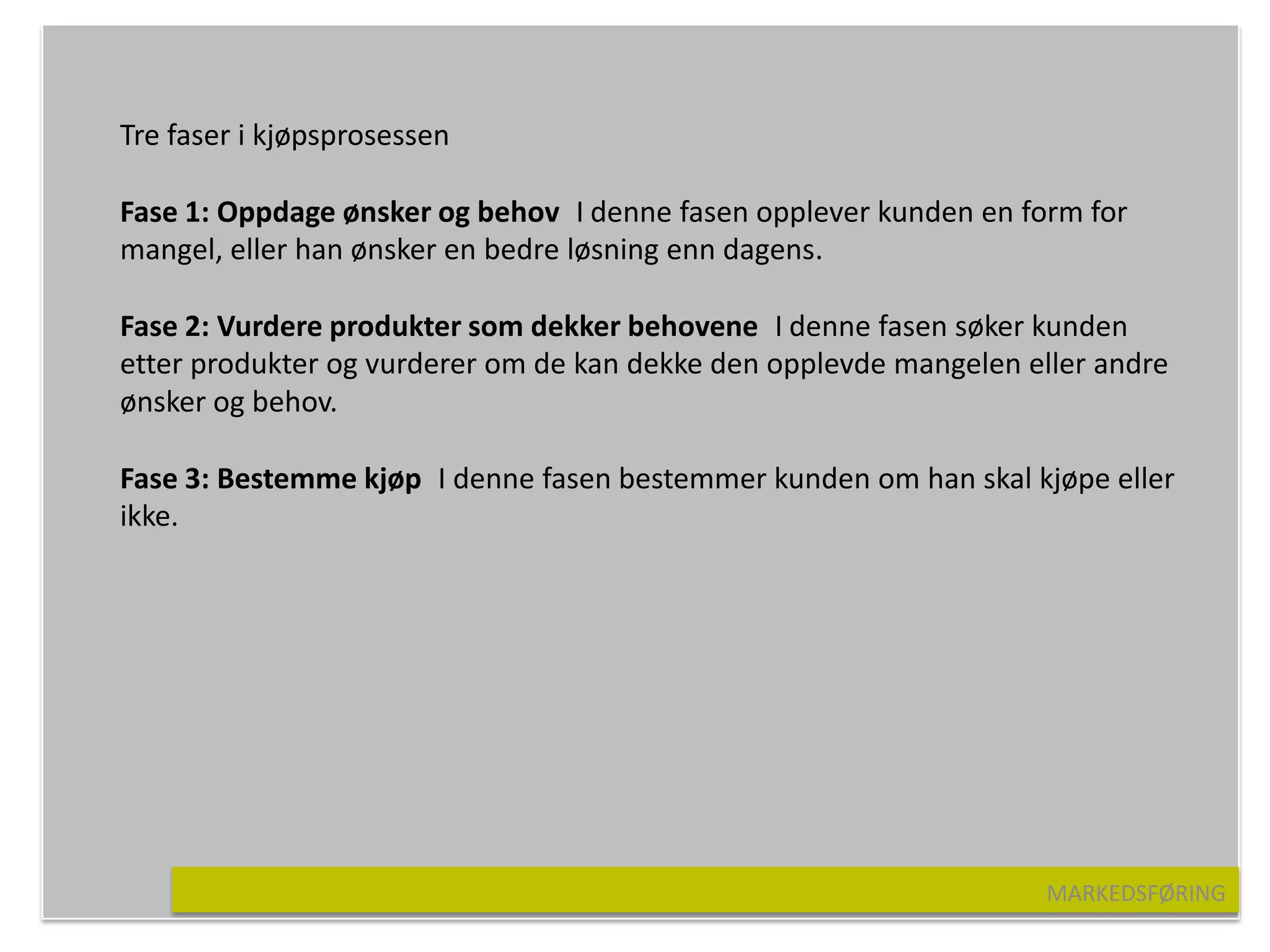 Tre faser i kjøpsprosessen

Fase 1: Oppdage ønsker og behov I denne fasen opplever kunden en form for
mangel, eller han ønsker en bedre løsning enn dagens.

Fase 2: Vurdere produkter som dekker behovene I denne fasen søker kunden
etter produkter og vurderer om de kan dekke den opplevde mangelen eller andre
ønsker og behov.

Fase 3: Bestemme kjøp I denne fasen bestemmer kunden om han skal kjøpe eller
ikke.




                                                                    MARKEDSFØRING
 