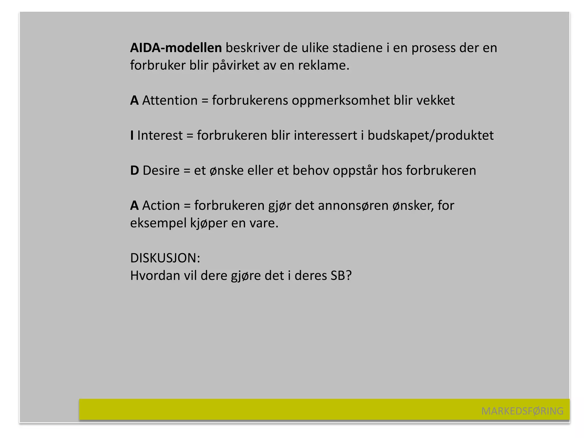 AIDA-modellen beskriver de ulike stadiene i en prosess der en
forbruker blir påvirket av en reklame.

A Attention = forbrukerens oppmerksomhet blir vekket

I Interest = forbrukeren blir interessert i budskapet/produktet

D Desire = et ønske eller et behov oppstår hos forbrukeren

A Action = forbrukeren gjør det annonsøren ønsker, for
eksempel kjøper en vare.

DISKUSJON:
Hvordan vil dere gjøre det i deres SB?




                                                             MARKEDSFØRING
 