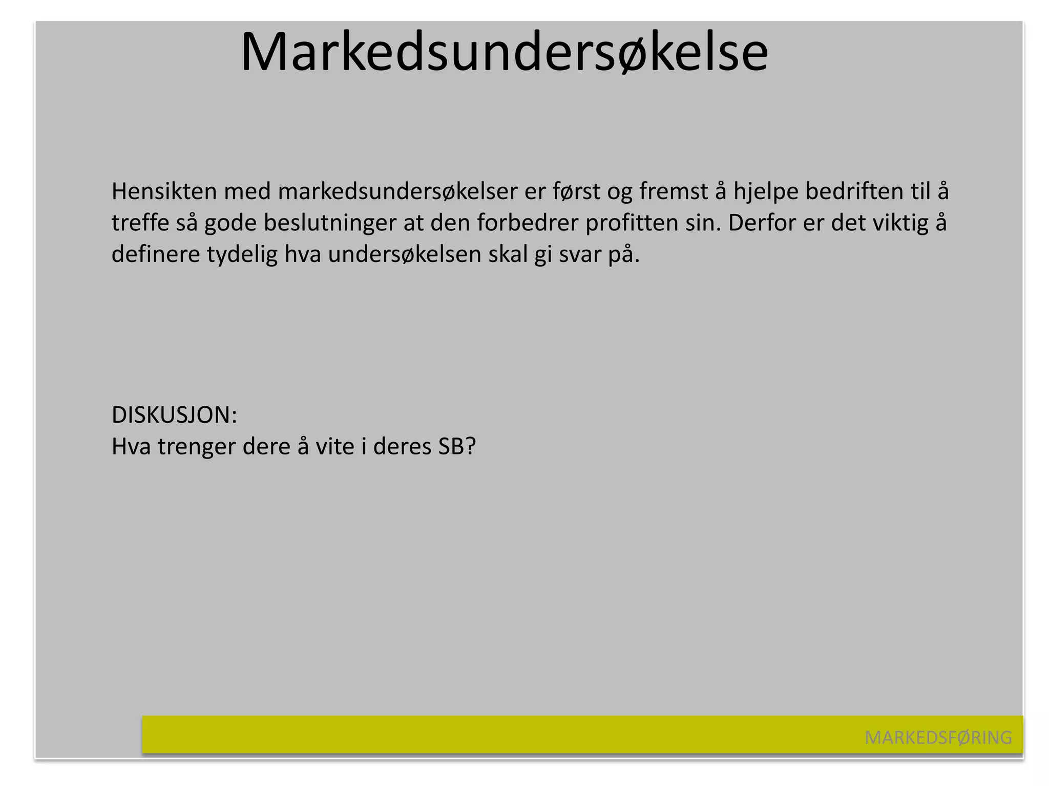 Markedsundersøkelse

Hensikten med markedsundersøkelser er først og fremst å hjelpe bedriften til å
treffe så gode beslutninger at den forbedrer profitten sin. Derfor er det viktig å
definere tydelig hva undersøkelsen skal gi svar på.




DISKUSJON:
Hva trenger dere å vite i deres SB?




                                                                         MARKEDSFØRING
 