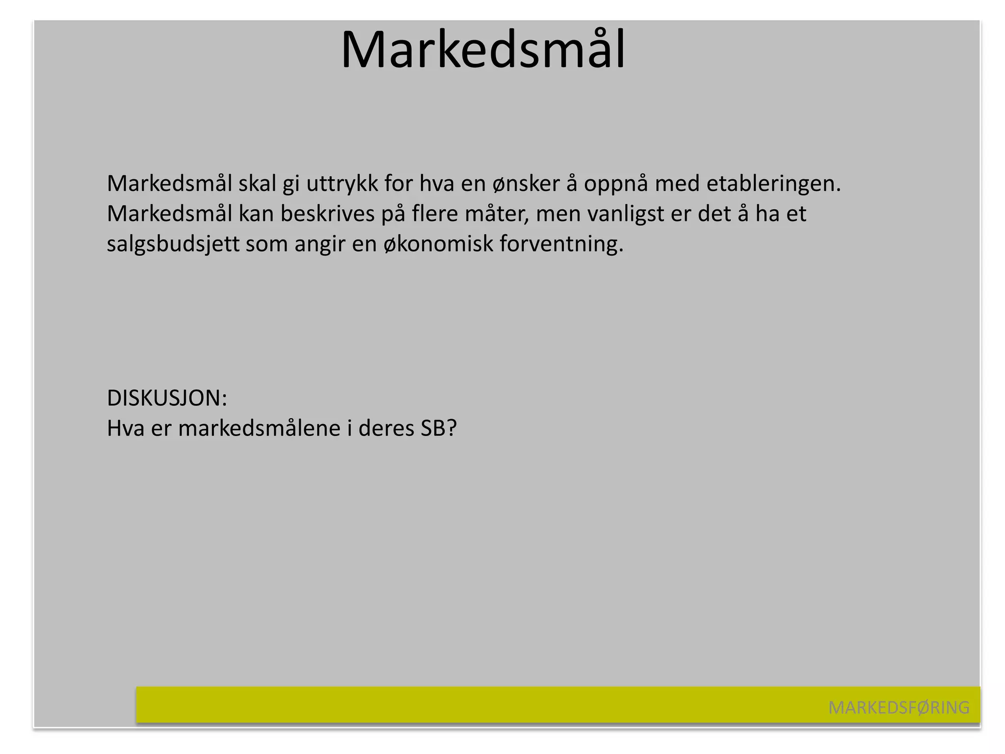 Markedsmål

Markedsmål skal gi uttrykk for hva en ønsker å oppnå med etableringen.
Markedsmål kan beskrives på flere måter, men vanligst er det å ha et
salgsbudsjett som angir en økonomisk forventning.




DISKUSJON:
Hva er markedsmålene i deres SB?




                                                                    MARKEDSFØRING
 