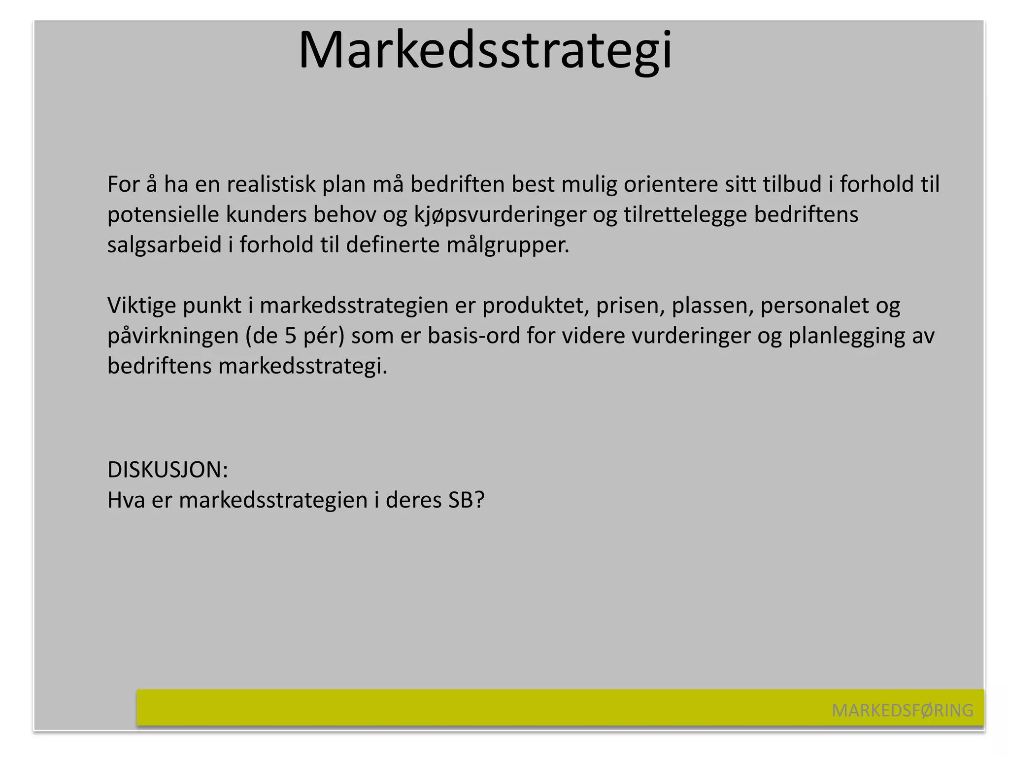 Markedsstrategi

For å ha en realistisk plan må bedriften best mulig orientere sitt tilbud i forhold til
potensielle kunders behov og kjøpsvurderinger og tilrettelegge bedriftens
salgsarbeid i forhold til definerte målgrupper.

Viktige punkt i markedsstrategien er produktet, prisen, plassen, personalet og
påvirkningen (de 5 pér) som er basis-ord for videre vurderinger og planlegging av
bedriftens markedsstrategi.



DISKUSJON:
Hva er markedsstrategien i deres SB?




                                                                           MARKEDSFØRING
 
