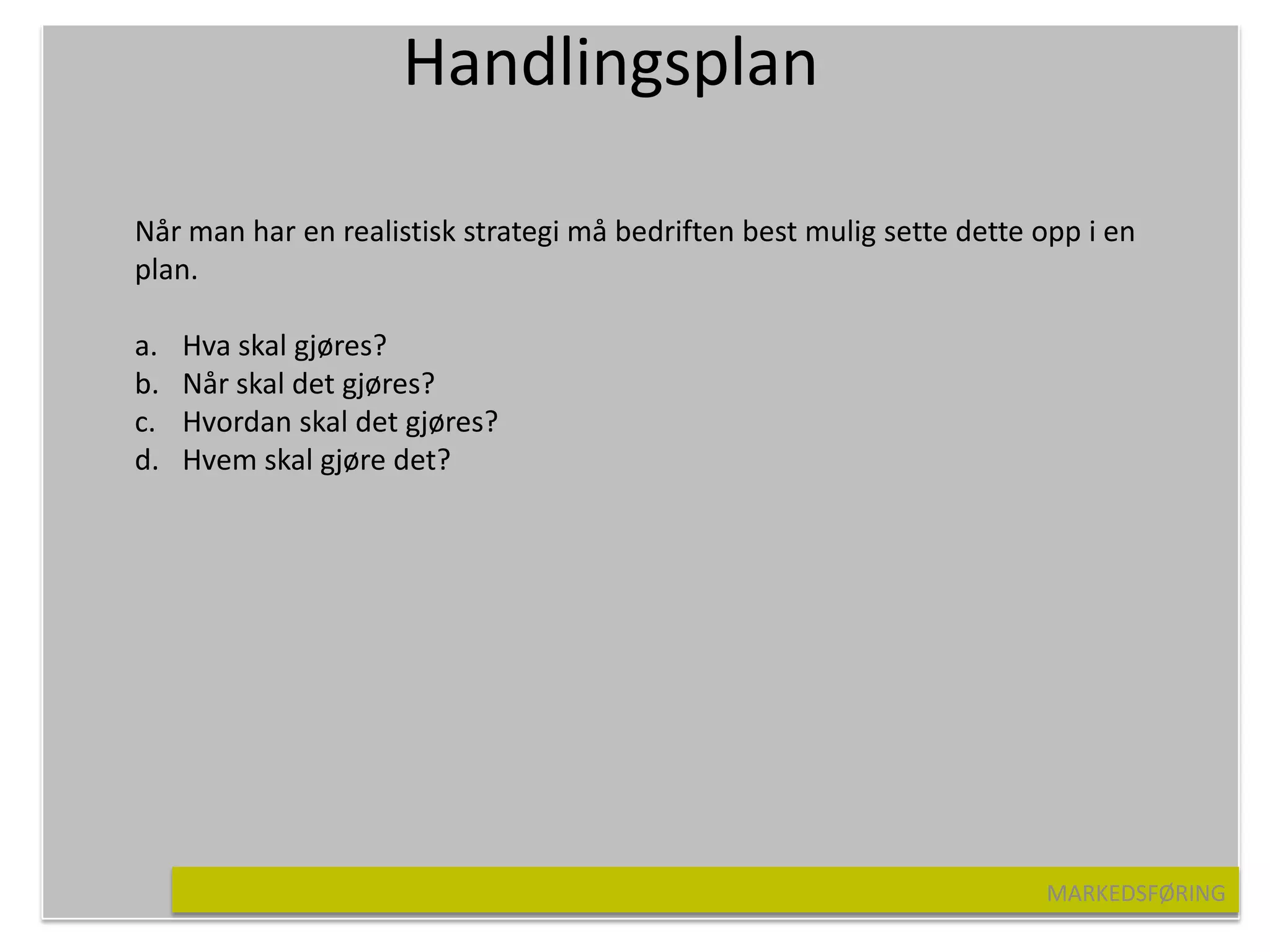 Handlingsplan

Når man har en realistisk strategi må bedriften best mulig sette dette opp i en
plan.

a.   Hva skal gjøres?
b.   Når skal det gjøres?
c.   Hvordan skal det gjøres?
d.   Hvem skal gjøre det?




                                                                       MARKEDSFØRING
 