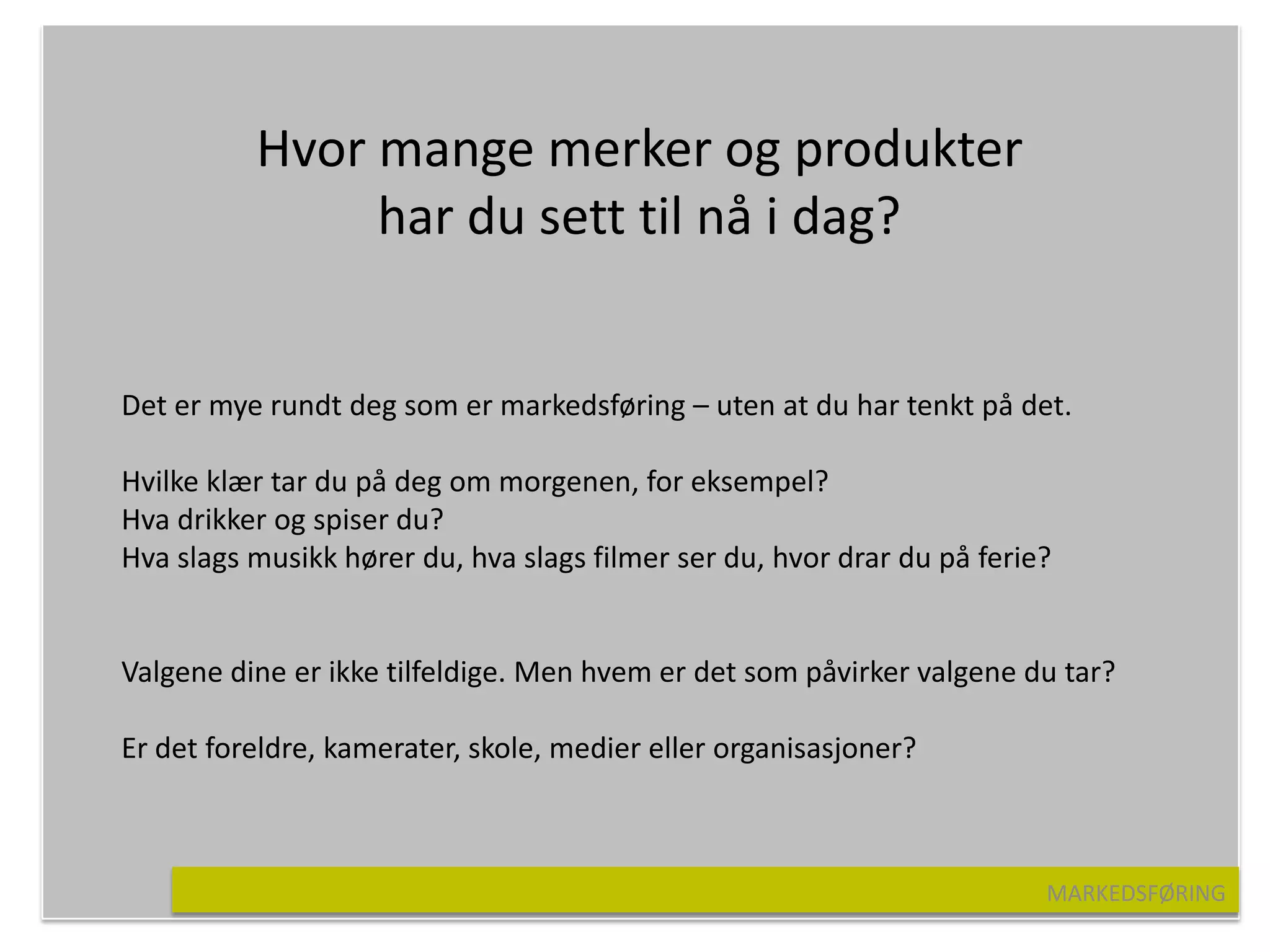 Hvor mange merker og produkter
               har du sett til nå i dag?


Det er mye rundt deg som er markedsføring – uten at du har tenkt på det.

Hvilke klær tar du på deg om morgenen, for eksempel?
Hva drikker og spiser du?
Hva slags musikk hører du, hva slags filmer ser du, hvor drar du på ferie?


Valgene dine er ikke tilfeldige. Men hvem er det som påvirker valgene du tar?

Er det foreldre, kamerater, skole, medier eller organisasjoner?



                                                                         MARKEDSFØRING
 