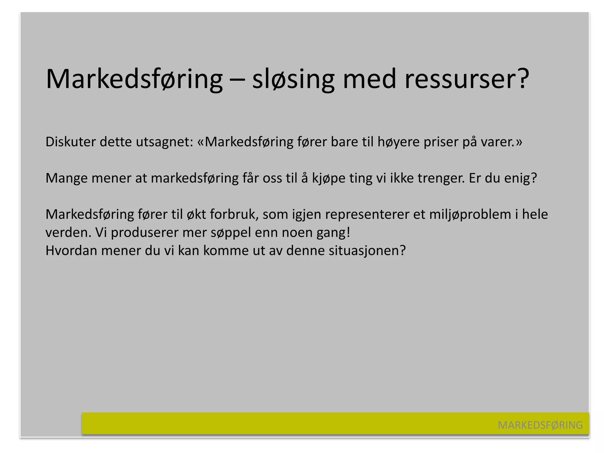 Markedsføring – sløsing med ressurser?
Diskuter dette utsagnet: «Markedsføring fører bare til høyere priser på varer.»

Mange mener at markedsføring får oss til å kjøpe ting vi ikke trenger. Er du enig?

Markedsføring fører til økt forbruk, som igjen representerer et miljøproblem i hele
verden. Vi produserer mer søppel enn noen gang!
Hvordan mener du vi kan komme ut av denne situasjonen?




                                                                           MARKEDSFØRING
 