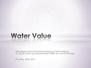 Ideoplæg international branding og markedsføring af dansk viden og virksomheder inden for vandteknologi Pia Klee, 28.01.2011 Water Value 