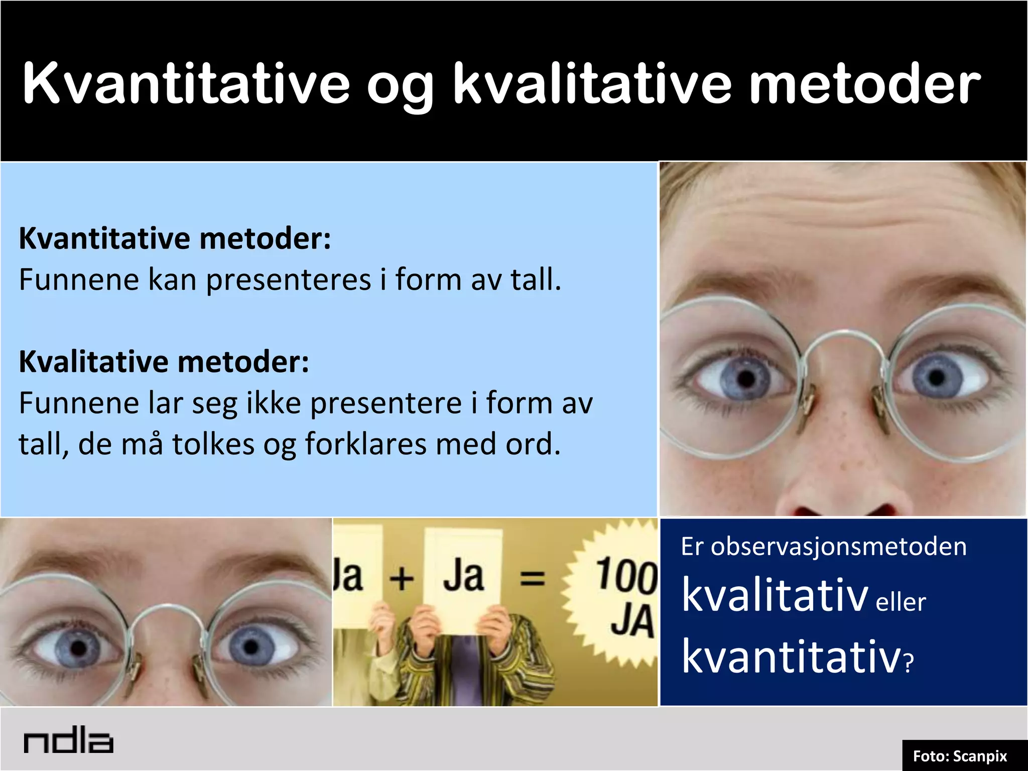 Kvantitative og kvalitative metoder

Kvantitative metoder:
Funnene kan presenteres i form av tall.

Kvalitative metoder:
Funnene lar seg ikke presentere i form av
tall, de må tolkes og forklares med ord.

                                            Er observasjonsmetoden
                                            kvalitativ eller
                                            kvantitativ?
                                                             Foto: Scanpix
 