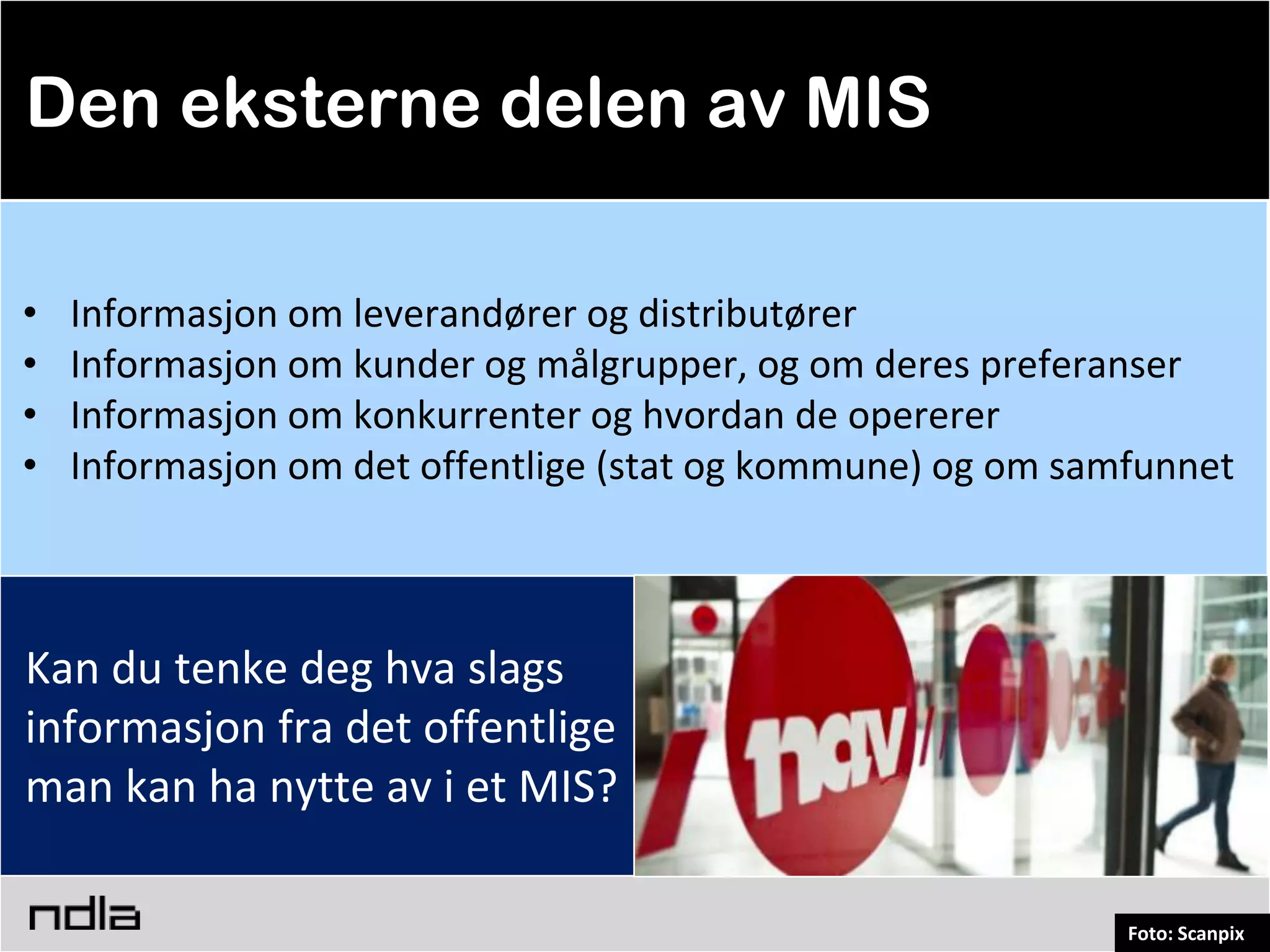 Den eksterne delen av MIS

•   Informasjon om leverandører og distributører
•   Informasjon om kunder og målgrupper, og om deres preferanser
•   Informasjon om konkurrenter og hvordan de opererer
•   Informasjon om det offentlige (stat og kommune) og om samfunnet



Kan du tenke deg hva slags
informasjon fra det offentlige
man kan ha nytte av i et MIS?

                                                             Foto: Scanpix
 