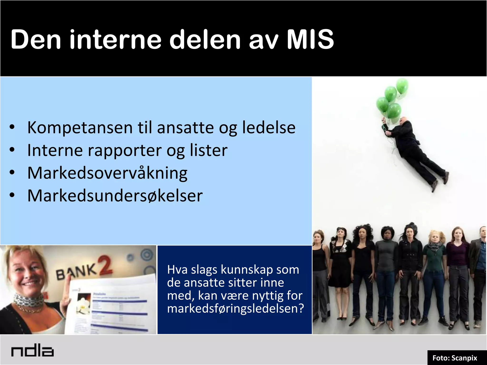 Den interne delen av MIS


•   Kompetansen til ansatte og ledelse
•   Interne rapporter og lister
•   Markedsovervåkning
•   Markedsundersøkelser


                     Hva slags kunnskap som
                     de ansatte sitter inne
                     med, kan være nyttig for
                     markedsføringsledelsen?


                                                Foto: Scanpix
 
