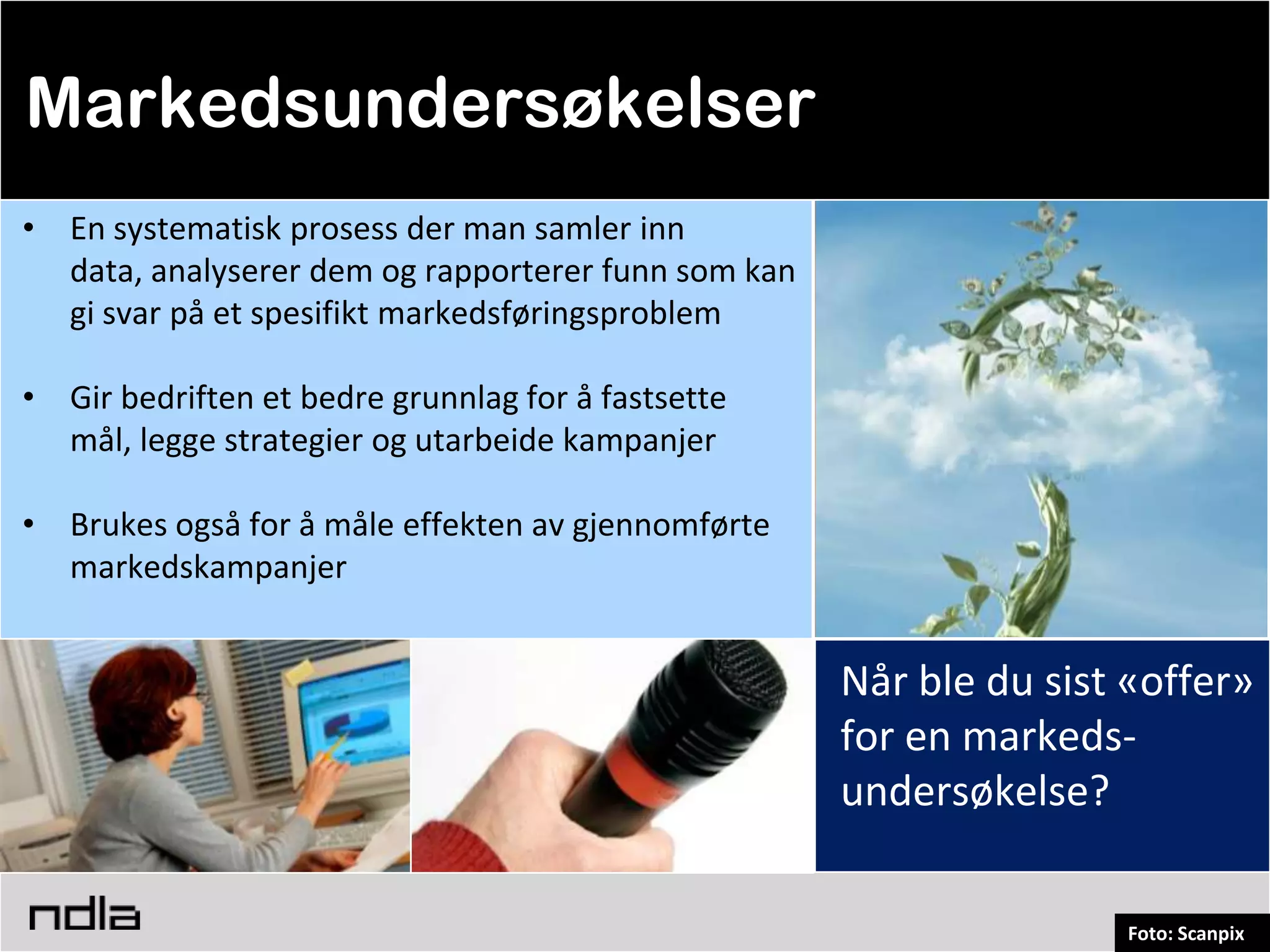 Markedsundersøkelser
• En systematisk prosess der man samler inn
  data, analyserer dem og rapporterer funn som kan
  gi svar på et spesifikt markedsføringsproblem

• Gir bedriften et bedre grunnlag for å fastsette
  mål, legge strategier og utarbeide kampanjer

• Brukes også for å måle effekten av gjennomførte
  markedskampanjer


                                                     Når ble du sist «offer»
                                                     for en markeds-
                                                     undersøkelse?

                                                                    Foto: Scanpix
 