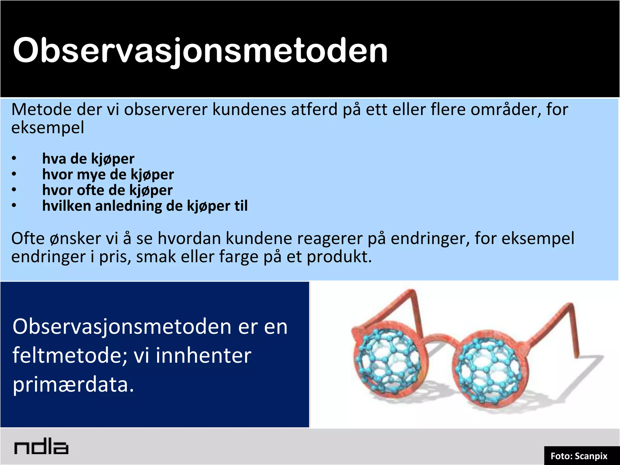 Observasjonsmetoden
Metode der vi observerer kundenes atferd på ett eller flere områder, for
eksempel
•   hva de kjøper
•   hvor mye de kjøper
•   hvor ofte de kjøper
•   hvilken anledning de kjøper til

Ofte ønsker vi å se hvordan kundene reagerer på endringer, for eksempel
endringer i pris, smak eller farge på et produkt.


Observasjonsmetoden er en
feltmetode; vi innhenter
primærdata.

                                                                     Foto: Scanpix
 
