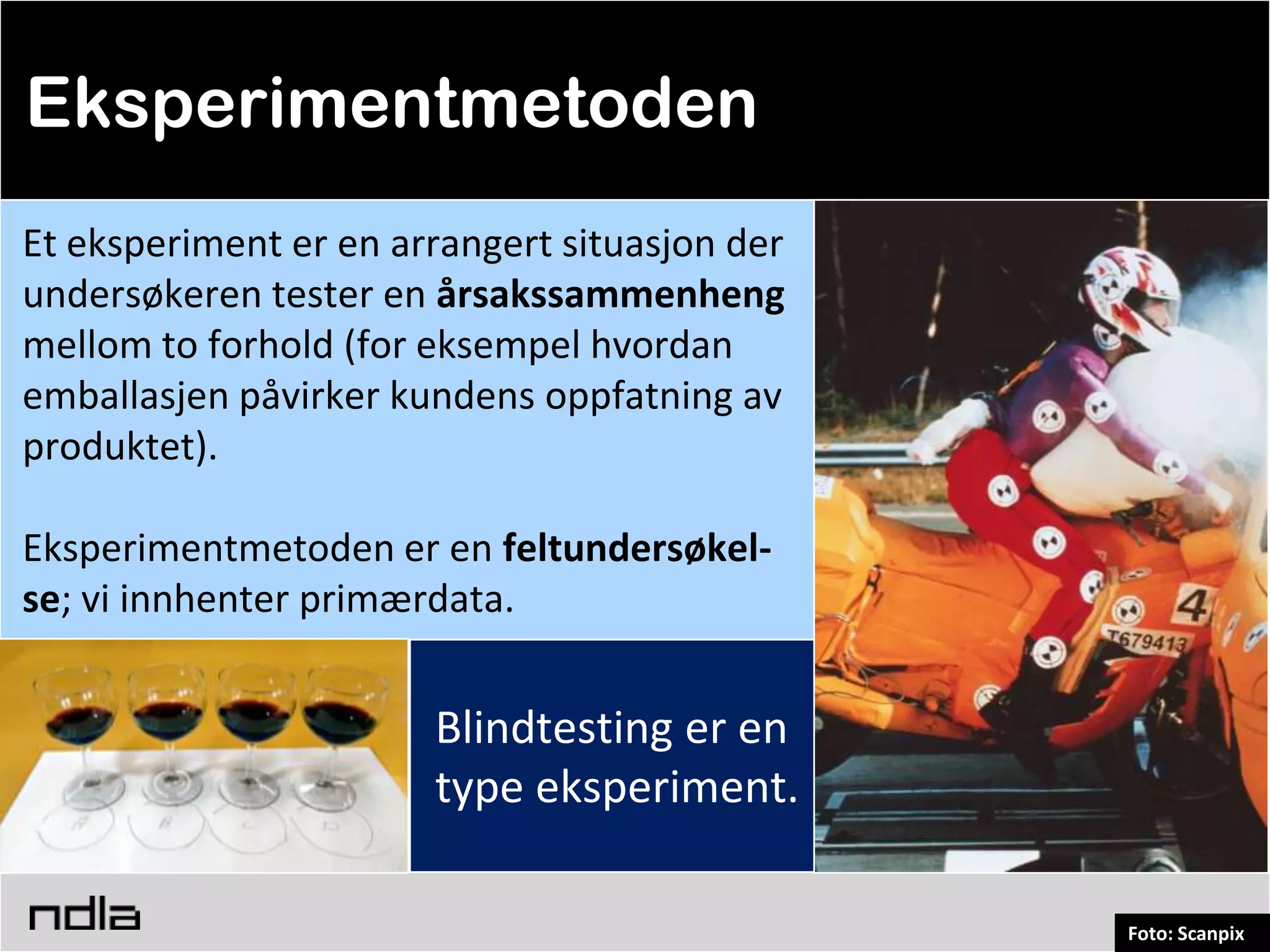 Eksperimentmetoden
Et eksperiment er en arrangert situasjon der
undersøkeren tester en årsakssammenheng
mellom to forhold (for eksempel hvordan
emballasjen påvirker kundens oppfatning av
produktet).

Eksperimentmetoden er en feltundersøkel-
se; vi innhenter primærdata.


                       Blindtesting er en
                       type eksperiment.

                                               Foto: Scanpix
 